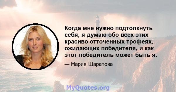 Когда мне нужно подтолкнуть себя, я думаю обо всех этих красиво отточенных трофеях, ожидающих победителя, и как этот победитель может быть я.