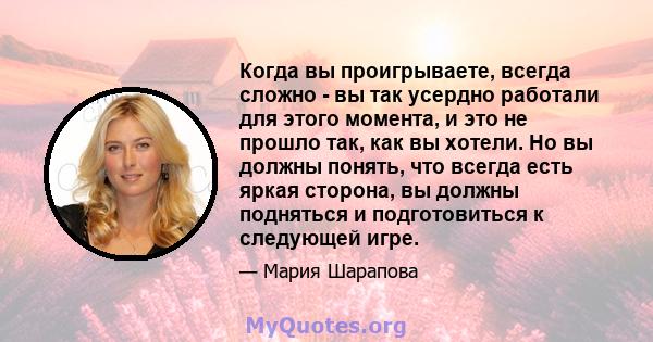 Когда вы проигрываете, всегда сложно - вы так усердно работали для этого момента, и это не прошло так, как вы хотели. Но вы должны понять, что всегда есть яркая сторона, вы должны подняться и подготовиться к следующей