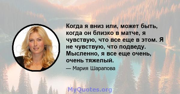 Когда я вниз или, может быть, когда он близко в матче, я чувствую, что все еще в этом. Я не чувствую, что подведу. Мысленно, я все еще очень, очень тяжелый.