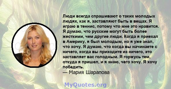 Люди всегда спрашивают о таких молодых людях, как я, заставляют быть в вещах. Я играю в теннис, потому что мне это нравится. Я думаю, что русские могут быть более жесткими, чем другие люди. Когда я приехал в Америку, я