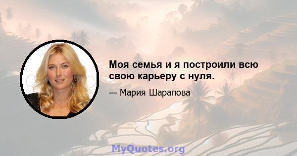 Моя семья и я построили всю свою карьеру с нуля.