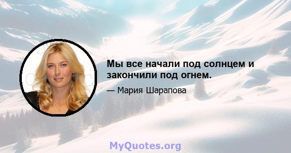 Мы все начали под солнцем и закончили под огнем.