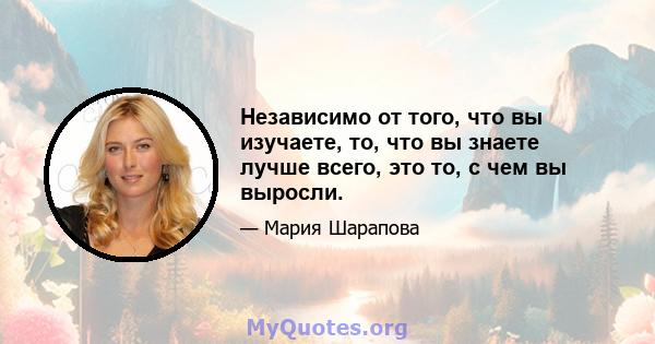 Независимо от того, что вы изучаете, то, что вы знаете лучше всего, это то, с чем вы выросли.