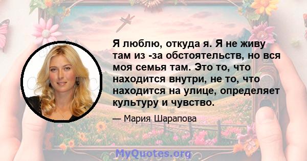 Я люблю, откуда я. Я не живу там из -за обстоятельств, но вся моя семья там. Это то, что находится внутри, не то, что находится на улице, определяет культуру и чувство.