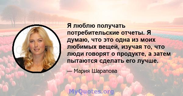 Я люблю получать потребительские отчеты. Я думаю, что это одна из моих любимых вещей, изучая то, что люди говорят о продукте, а затем пытаются сделать его лучше.