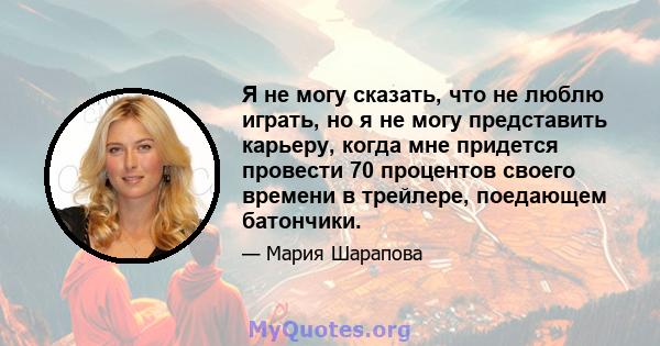 Я не могу сказать, что не люблю играть, но я не могу представить карьеру, когда мне придется провести 70 процентов своего времени в трейлере, поедающем батончики.