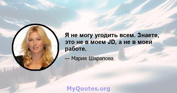 Я не могу угодить всем. Знаете, это не в моем JD, а не в моей работе.