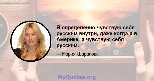 Я определенно чувствую себя русским внутри, даже когда я в Америке, я чувствую себя русским.