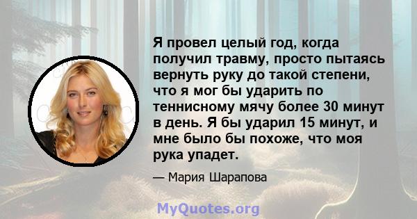 Я провел целый год, когда получил травму, просто пытаясь вернуть руку до такой степени, что я мог бы ударить по теннисному мячу более 30 минут в день. Я бы ударил 15 минут, и мне было бы похоже, что моя рука упадет.