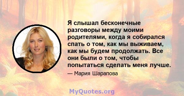 Я слышал бесконечные разговоры между моими родителями, когда я собирался спать о том, как мы выживаем, как мы будем продолжать. Все они были о том, чтобы попытаться сделать меня лучше.