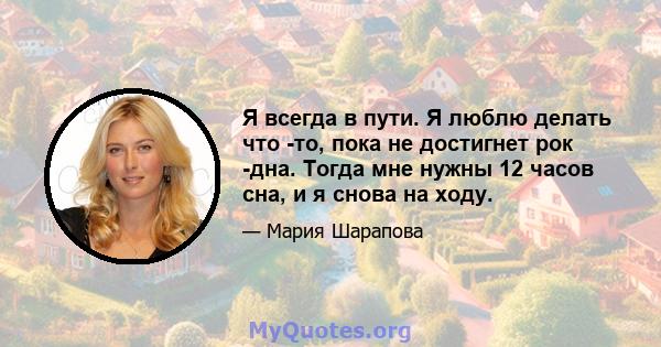 Я всегда в пути. Я люблю делать что -то, пока не достигнет рок -дна. Тогда мне нужны 12 часов сна, и я снова на ходу.