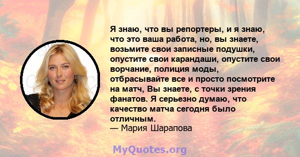 Я знаю, что вы репортеры, и я знаю, что это ваша работа, но, вы знаете, возьмите свои записные подушки, опустите свои карандаши, опустите свои ворчание, полиция моды, отбрасывайте все и просто посмотрите на матч, Вы