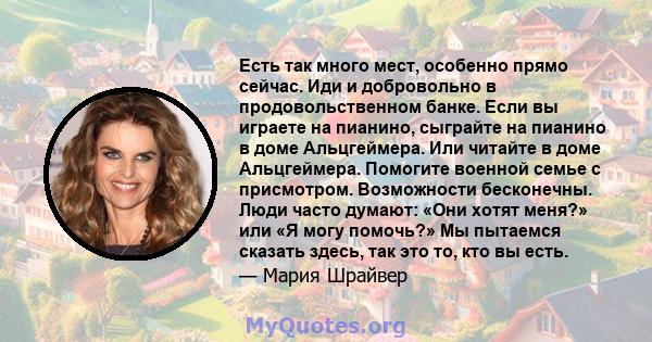 Есть так много мест, особенно прямо сейчас. Иди и добровольно в продовольственном банке. Если вы играете на пианино, сыграйте на пианино в доме Альцгеймера. Или читайте в доме Альцгеймера. Помогите военной семье с