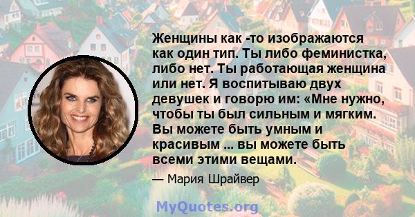 Женщины как -то изображаются как один тип. Ты либо феминистка, либо нет. Ты работающая женщина или нет. Я воспитываю двух девушек и говорю им: «Мне нужно, чтобы ты был сильным и мягким. Вы можете быть умным и красивым