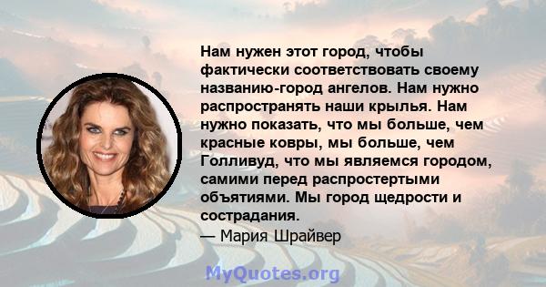 Нам нужен этот город, чтобы фактически соответствовать своему названию-город ангелов. Нам нужно распространять наши крылья. Нам нужно показать, что мы больше, чем красные ковры, мы больше, чем Голливуд, что мы являемся