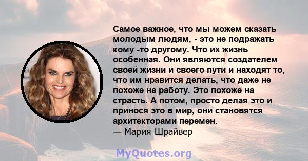 Самое важное, что мы можем сказать молодым людям, - это не подражать кому -то другому. Что их жизнь особенная. Они являются создателем своей жизни и своего пути и находят то, что им нравится делать, что даже не похоже