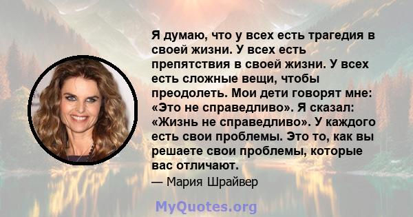 Я думаю, что у всех есть трагедия в своей жизни. У всех есть препятствия в своей жизни. У всех есть сложные вещи, чтобы преодолеть. Мои дети говорят мне: «Это не справедливо». Я сказал: «Жизнь не справедливо». У каждого 