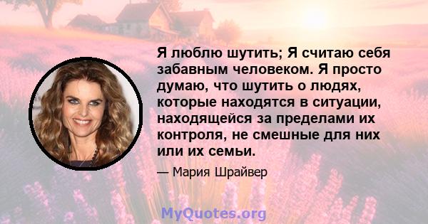 Я люблю шутить; Я считаю себя забавным человеком. Я просто думаю, что шутить о людях, которые находятся в ситуации, находящейся за пределами их контроля, не смешные для них или их семьи.