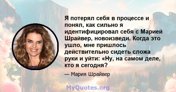 Я потерял себя в процессе и понял, как сильно я идентифицировал себя с Марией Шрайвер, новоизведи. Когда это ушло, мне пришлось действительно сидеть сложа руки и уйти: «Ну, на самом деле, кто я сегодня?