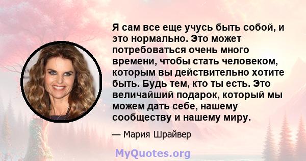 Я сам все еще учусь быть собой, и это нормально. Это может потребоваться очень много времени, чтобы стать человеком, которым вы действительно хотите быть. Будь тем, кто ты есть. Это величайший подарок, который мы можем