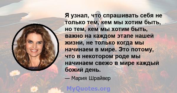 Я узнал, что спрашивать себя не только тем, кем мы хотим быть, но тем, кем мы хотим быть, важно на каждом этапе нашей жизни, не только когда мы начинаем в мире. Это потому, что в некотором роде мы начинаем свежо в мире