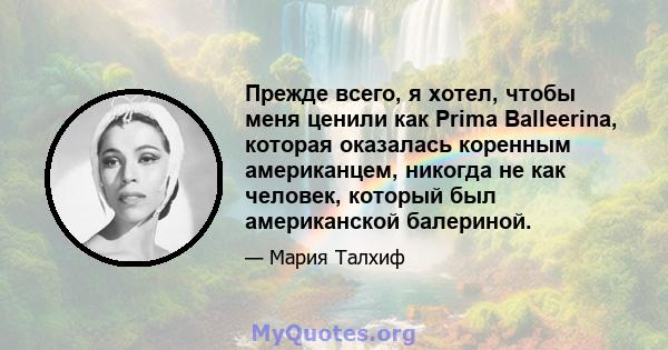 Прежде всего, я хотел, чтобы меня ценили как Prima Balleerina, которая оказалась коренным американцем, никогда не как человек, который был американской балериной.