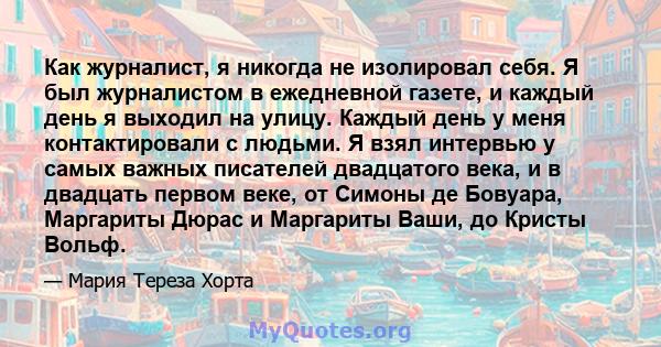 Как журналист, я никогда не изолировал себя. Я был журналистом в ежедневной газете, и каждый день я выходил на улицу. Каждый день у меня контактировали с людьми. Я взял интервью у самых важных писателей двадцатого века, 