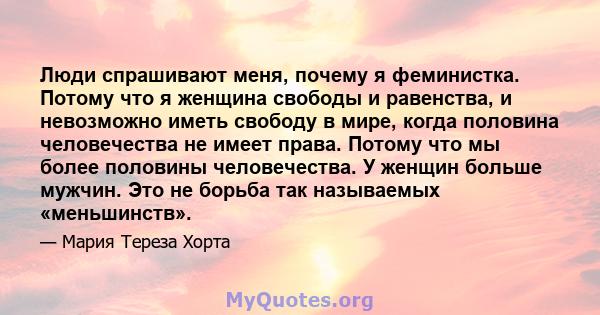 Люди спрашивают меня, почему я феминистка. Потому что я женщина свободы и равенства, и невозможно иметь свободу в мире, когда половина человечества не имеет права. Потому что мы более половины человечества. У женщин