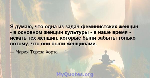 Я думаю, что одна из задач феминистских женщин - в основном женщин культуры - в наше время - искать тех женщин, которые были забыты только потому, что они были женщинами.