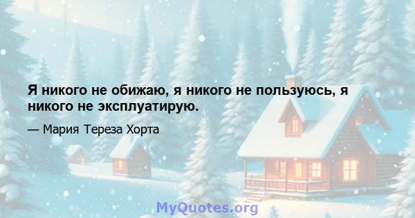 Я никого не обижаю, я никого не пользуюсь, я никого не эксплуатирую.