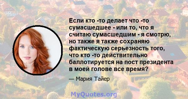 Если кто -то делает что -то сумасшедшее - или то, что я считаю сумасшедшим - я смотрю, но также я также сохраняю фактическую серьезность того, что кто -то действительно баллотируется на пост президента в моей голове все 