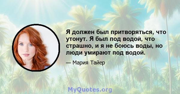 Я должен был притворяться, что утонут. Я был под водой, что страшно, и я не боюсь воды, но люди умирают под водой.