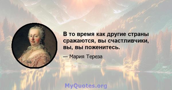 В то время как другие страны сражаются, вы счастливчики, вы, вы поженитесь.