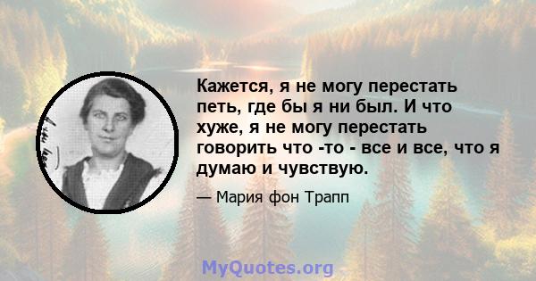 Кажется, я не могу перестать петь, где бы я ни был. И что хуже, я не могу перестать говорить что -то - все и все, что я думаю и чувствую.