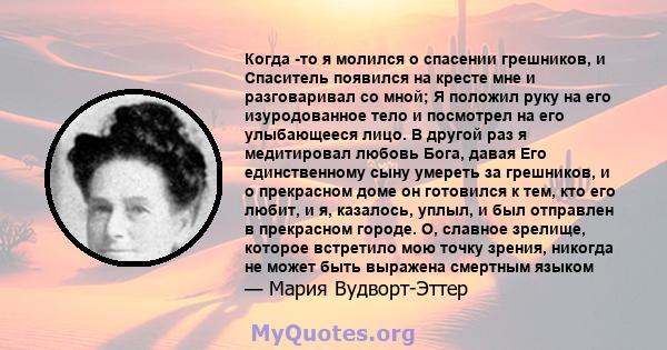 Когда -то я молился о спасении грешников, и Спаситель появился на кресте мне и разговаривал со мной; Я положил руку на его изуродованное тело и посмотрел на его улыбающееся лицо. В другой раз я медитировал любовь Бога,