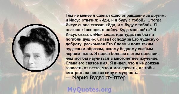 Тем не менее я сделал одно оправдание за другим, и Иисус ответил: «Иди, и я буду с тобой» ... тогда Иисус снова сказал: «Иди, и я буду с тобой». Я плакал: «Господи, я пойду. Куда мне пойти? И Иисус сказал: «Иди сюда,