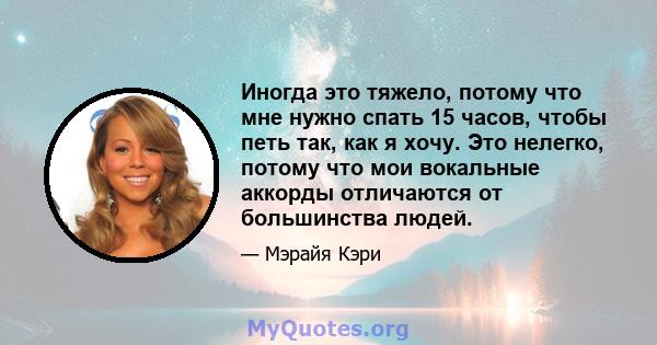 Иногда это тяжело, потому что мне нужно спать 15 часов, чтобы петь так, как я хочу. Это нелегко, потому что мои вокальные аккорды отличаются от большинства людей.