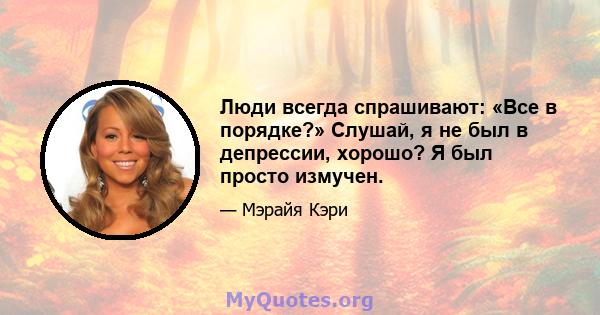 Люди всегда спрашивают: «Все в порядке?» Слушай, я не был в депрессии, хорошо? Я был просто измучен.