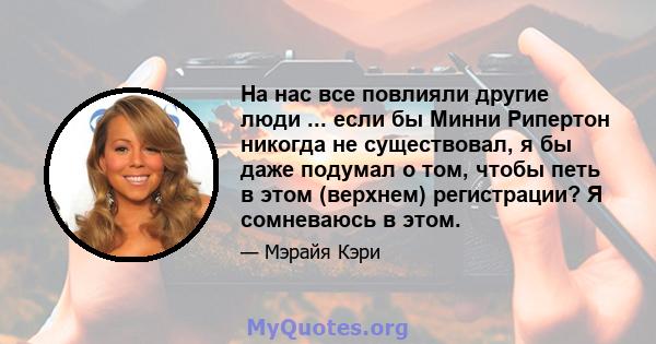 На нас все повлияли другие люди ... если бы Минни Рипертон никогда не существовал, я бы даже подумал о том, чтобы петь в этом (верхнем) регистрации? Я сомневаюсь в этом.