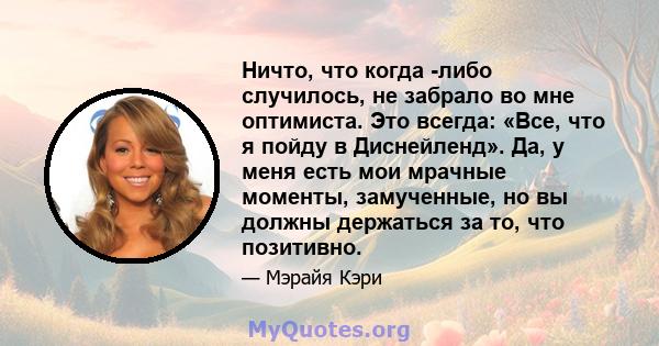 Ничто, что когда -либо случилось, не забрало во мне оптимиста. Это всегда: «Все, что я пойду в Диснейленд». Да, у меня есть мои мрачные моменты, замученные, но вы должны держаться за то, что позитивно.