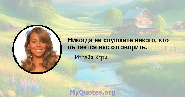 Никогда не слушайте никого, кто пытается вас отговорить.