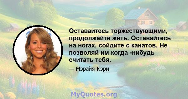 Оставайтесь торжествующими, продолжайте жить. Оставайтесь на ногах, сойдите с канатов. Не позволяй им когда -нибудь считать тебя.