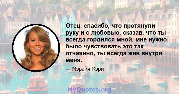 Отец, спасибо, что протянули руку и с любовью, сказав, что ты всегда гордился мной, мне нужно было чувствовать это так отчаянно, ты всегда жив внутри меня.