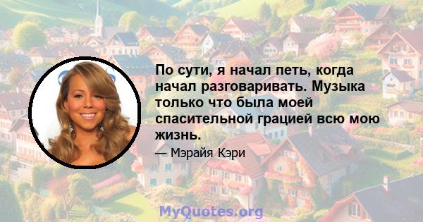 По сути, я начал петь, когда начал разговаривать. Музыка только что была моей спасительной грацией всю мою жизнь.