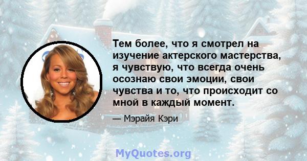 Тем более, что я смотрел на изучение актерского мастерства, я чувствую, что всегда очень осознаю свои эмоции, свои чувства и то, что происходит со мной в каждый момент.