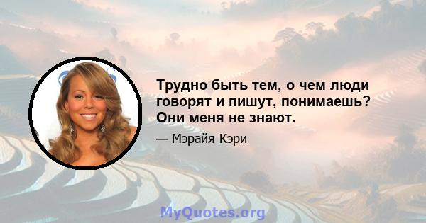 Трудно быть тем, о чем люди говорят и пишут, понимаешь? Они меня не знают.