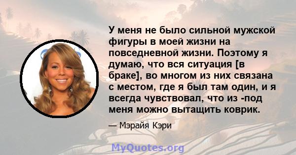 У меня не было сильной мужской фигуры в моей жизни на повседневной жизни. Поэтому я думаю, что вся ситуация [в браке], во многом из них связана с местом, где я был там один, и я всегда чувствовал, что из -под меня можно 