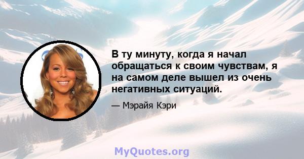 В ту минуту, когда я начал обращаться к своим чувствам, я на самом деле вышел из очень негативных ситуаций.