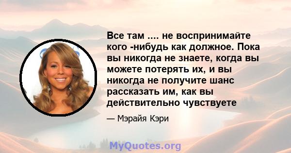 Все там .... не воспринимайте кого -нибудь как должное. Пока вы никогда не знаете, когда вы можете потерять их, и вы никогда не получите шанс рассказать им, как вы действительно чувствуете