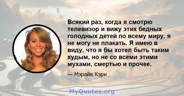 Всякий раз, когда я смотрю телевизор и вижу этих бедных голодных детей по всему миру, я не могу не плакать. Я имею в виду, что я бы хотел быть таким худым, но не со всеми этими мухами, смертью и прочее.